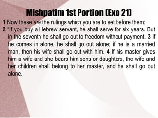 Mishpatim 1st Portion (Exo 21)
1 Now these are the rulings which you are to set before them:
2 “If you buy a Hebrew servant, he shall serve for six years. But
in the seventh he shall go out to freedom without payment. 3 If
he comes in alone, he shall go out alone; if he is a married
man, then his wife shall go out with him. 4 If his master gives
him a wife and she bears him sons or daughters, the wife and
her children shall belong to her master, and he shall go out
alone.
 