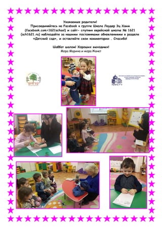 Уважаемые родители!
Присоединяйтесь на Facebook к группе Школа Лаудер Эц Хаим
(facebook.com>1621school) и сайт- спутник еврейской школы № 1621
(sch1621.ru) наблюдайте за нашими постоянными обновлениями в разделе
«Детский сад», и оставляйте свои комментарии . Спасибо!
Шаббат шалом! Хороших выходных!
Мора Марина и мора Жанет
 