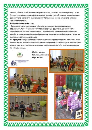 сказки, обучать детей элементам драматизации, готовить детей к пересказу сказки
(полно, последовательно, выразительно), а так же способствовать формированию
развернутого связного высказывания. Пополнение своего активного словаря
новыми глаголами.
Изобразительное искусство.
Дети выполняли аппликацию «Фрукты на тарелке», используя прием «
обрывания». А рисовали мы «Фруктовый сад», где фрукты на деревьях были
нарисованы не кистью, а пальчиками. Целью нашего занятия было познакомить
детей с нетрадиционной техникой рисования, развитие мелкой моторики , развитие
фантазии и эстетического вкуса.
На прогулке – капризы погоды не помешали нам провести время с пользой и очень
интересно. Мы наблюдали за работой снегоуборочной техники, играли в подвижные
игры. А еще дети построили на веранде из стульчиков автобус и катали друг друга
по улицам города.
Шаббат шалом,
Татьяна Алексеевна
мора Милка
 