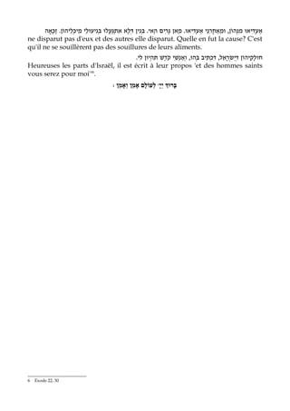 ‫נֵי אַעְדִּיאוּ. מַאן גָּרִים הַאי. בְּגִין דְּלָא אתְגַּעֲלוּ בְּגִיעוּלֵי מֵיכְלֵיהוֹן. זַכָּאָה‬ִ‫אַעְדִּיאוּ מִנְּהוֹן, וּמֵאַחֲר‬
                                               ִ
ne disparut pas d'eux et des autres elle disparut. Quelle en fut la cause? C'est
qu'il ne se souillèrent pas des souillures de leurs aliments.
                                      .‫נשֵׁי קֹדֶשׁ תִּהְיוּן לִי‬‫חוּלָקֵיהוֹן דְּיִשְׂראֵל, דִּכְתִּיב בְּהוּ, וְאַ‬
                                                            ְ                        ָ
Heureuses les parts d'Israël, il est écrit à leur propos 'et des hommes saints
vous serez pour moi''6.
                                            : ‫ לְעוֹלָם אָמֵן וְאָמֵן‬wָ‫בָּרוְּך יְי‬




6   Exode 22, 30
 
