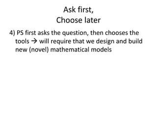 Ask first,
Choose later
4) PS first asks the question, then chooses the
tools  will require that we design and build
new (novel) mathematical models
 