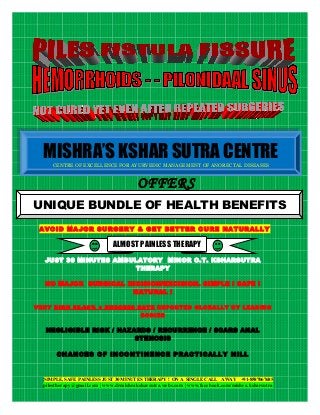 MISHRA’S KSHAR SUTRA CENTRE
MISHRA’S KSHAR SUTRA CENTRE
CENTRE OF EXCELLENCE FOR AYURVEDIC MANAGEMENT OF ANORECTAL DISEASES
CENTRE OF EXCELLENCE FOR AYURVEDIC MANAGEMENT OF ANORECTAL DISEASES

OFFERS
UNIQUE BUNDLE OF HEALTH BENEFITS
AVOID MAJOR SURGERY & GET BETTER CURE NATURALLY

ALMOST PAINLESS THERAPY
JUST 30 MINUTES AMBULATORY MINOR O.T. KSHARSUTRA
THERAPY
NO MAJOR SURGICAL INCISION/EXCISION. SIMPLE ! SAFE !
NATURAL !
VERY HIGH 95-98% + SUCCESS RATE REPORTED GLOBALLY BY LEADING
BODIES

NEGLIGIBLE RISK / HAZARDS / RECURRENCE / SCARS ANAL
STENOSIS

CHANCES OF INCONTINENCE PRACTICALLY NILL

SIMPLE, SAFE PAINLESS JUST 30 MINUTES THERAPY ! ON A SINGLE CALL AWAY +91-8587067685

pilestherapy@gmail.com | www.drmishraksharsutra.webs.com | www.facebook.com/mishra.ksharsutra

 