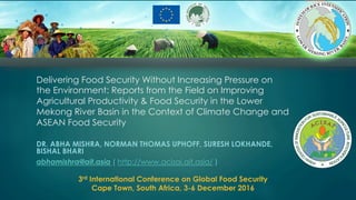 Delivering Food Security Without Increasing Pressure on
the Environment: Reports from the Field on Improving
Agricultural Productivity & Food Security in the Lower
Mekong River Basin in the Context of Climate Change and
ASEAN Food Security
DR. ABHA MISHRA, NORMAN THOMAS UPHOFF, SURESH LOKHANDE,
BISHAL BHARI
abhamishra@ait.asia ( http://www.acisai.ait.asia/ )
3rd International Conference on Global Food Security
Cape Town, South Africa, 3-6 December 2016
 