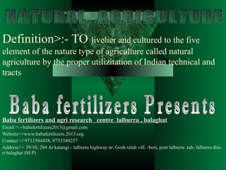 Definition>:- TO livelier and cultured to the five
element of the nature type of agriculture called natural
agriculture by the proper utilizitation of Indian technical and
tracts
Baba fertilizers and agri research centre lalburra , balaghat
Email >:--babafertilizers2013@gmail.com
Website>>www.babafertilizers.2013.org.
Contact >>9713584458, 9753349257
Address>> 39/10, 284 At katangi - lalburra highway nr. Gosh talab vill. -bori, post lalburra .tah- lalburra dist-
n balaghat (M.P)
 