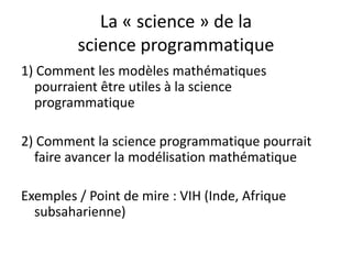 La « science » de la
science programmatique
1) Comment les modèles mathématiques
pourraient être utiles à la science
programmatique
2) Comment la science programmatique pourrait
faire avancer la modélisation mathématique
Exemples / Point de mire : VIH (Inde, Afrique
subsaharienne)
 