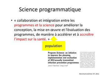 Science programmatique
• « collaboration et intégration entre les
programmes et la science pour améliorer la
conception, la mise en œuvre et l’évaluation des
programmes, de manière à accélérer et à accroître
l’impact sur la santé. »
Blanchard and Aral. STI. 2011
population
 
