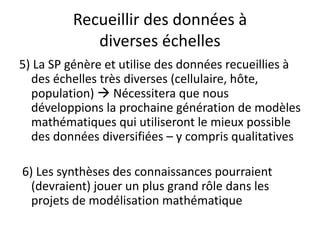Recueillir des données à
diverses échelles
5) La SP génère et utilise des données recueillies à
des échelles très diverses (cellulaire, hôte,
population)  Nécessitera que nous
développions la prochaine génération de modèles
mathématiques qui utiliseront le mieux possible
des données diversifiées – y compris qualitatives
6) Les synthèses des connaissances pourraient
(devraient) jouer un plus grand rôle dans les
projets de modélisation mathématique
 