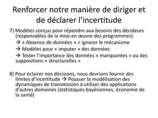 Renforcer notre manière de diriger et
de déclarer l’incertitude
7) Modèles conçus pour répondre aux besoins des décideurs
(responsables de la mise en œuvre des programmes)
 « Absence de données »  ignorer le mécanisme
 Modèles pour « imputer » des données
 Tester l’importance des données « manquantes » ou des
suppositions « structurelles »
8) Pour éclairer nos décisions, nous devrions fournir des
limites d’incertitude  Pousser la modélisation des
dynamiques de transmission à utiliser des applications
d’autres domaines (statistiques bayésiennes, économie de
la santé)
 