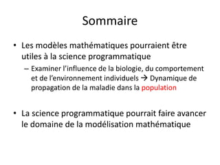 Sommaire
• Les modèles mathématiques pourraient être
utiles à la science programmatique
– Examiner l’influence de la biologie, du comportement
et de l’environnement individuels  Dynamique de
propagation de la maladie dans la population
• La science programmatique pourrait faire avancer
le domaine de la modélisation mathématique
 
