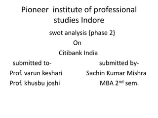 Pioneer institute of professional 
studies Indore 
swot analysis {phase 2} 
On 
Citibank India 
submitted to- submitted by- 
Prof. varun keshari Sachin Kumar Mishra 
Prof. khusbu joshi MBA 2nd sem. 
 