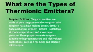 What are the Types of
Thermionic Emitters?
• Tungsten Emitters:- Tungsten emitters are
made of pure tungsten metal or tungsten wire.
Tungsten has a high melting point (3650 K), a
high mechanical strength (100000 – 500000 psi
at room temperature), and a low vapor
pressure. These properties make tungsten
suitable for high-temperature and high-voltage
applications, such as X-ray tubes and electron
microscopes.
 