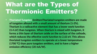 What are the Types of
Thermionic Emitters?
• Thoriated Tungsten EmittersThoriated tungsten emitters are made
of tungsten alloyed with a small amount of thorium (1-2%).
Thorium is a radioactive element that has a lower work function
(3.4 eV) than tungsten. When thorium is mixed with tungsten, it
forms a thin layer of thorium oxide on the surface of the cathode,
which reduces the effective work function to 2.63 eV. This allows
thoriated tungsten emitters to operate at a lower temperature
(1700 °C) than pure tungsten emitters, and to have a higher
emission efficiency (20 mA/W).
 