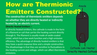How are Thermionic
Emitters Constructed?
The construction of thermionic emitters depends
on whether they are directly heated or indirectly
heated by an electric current.
Directly Heated Emitters :-
In directly heated emitters, the cathode is made in the form
of a filament or coil that carries the heating current directly
through it. The filament is usually made of oxide-coated
nickel, which has a low work function and a high emission
efficiency. The advantage of directly heated emitters is that
they have a quick response time and a simple construction.
The disadvantage is that they are sensitive to fluctuations in
the heating current and voltage, which can affect thermionic
emissions.
 