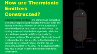 How are Thermionic
Emitters
Constructed?
indirectly heated emitters:- the cathode and the heating
element are separate and insulated from each other. The
heating element is a filament or coil that surrounds a
thin metal sleeve or tube that acts as the cathode. The
heating element carries the heating current, while the
cathode is connected to a different potential for
thermionic emission. The advantage of indirectly heated
emitters is that they are less affected by fluctuations in
the heating current and voltage, and they can use
alternating currents for heating. The disadvantage is that
they have a slower response time and more complex
construction.
 
