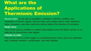 What are the
Applications of
Thermionic Emission?
Vacuum tubes can be used as amplifiers, oscillators, switches, rectifiers, and
modulators of electric signals. Vacuum tubes were widely used in radio, television,
radar, computers, and other electronic devices before the invention of transistors
Diode valves
They can be used as rectifiers to convert alternating current into direct current, or as
detectors to demodulate radio signals.
Cathode ray tubes
They can be used to create images on a phosphorescent screen, such as in television
sets, computer monitors, oscilloscopes, and radar displays.
 