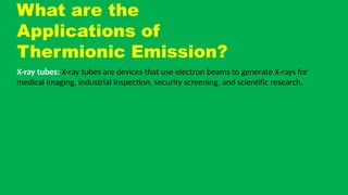 What are the
Applications of
Thermionic Emission?
X-ray tubes: X-ray tubes are devices that use electron beams to generate X-rays for
medical imaging, industrial inspection, security screening, and scientific research.
 