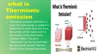 what is
Thermionic
emission
• Thermionic emission definition is,
when the heat energy is applied to
metal then it emits electrons from
the surface of the metal and it is
also known as the thermionic
emission effect. The term
‘Thermionic’ can be formed from
the two words namely Thermal
(heat) & ions (charged particles)
 