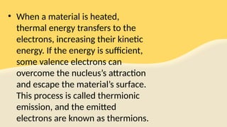 • When a material is heated,
thermal energy transfers to the
electrons, increasing their kinetic
energy. If the energy is sufficient,
some valence electrons can
overcome the nucleus’s attraction
and escape the material’s surface.
This process is called thermionic
emission, and the emitted
electrons are known as thermions.
 