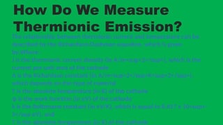 How Do We Measure
Thermionic Emission?
The relationship between thermionic current and temperature can be
described by the Richardson-Dushman equation, which is given
by:Where:
J is the thermionic current density (in A/m<sup>2</sup>), which is the
current per unit area of the cathode
A is the Richardson constant (in A/m<sup>2</sup>K<sup>2</sup>),
which depends on the type of material
T is the absolute temperature (in K) of the cathode
ϕ is the work function (in eV) of the cathode
k is the Boltzmann constant (in eV/K), which is equal to 8.617 x 10<sup>-
5</sup eV), and
T is the absolute temperature (in K) of the cathode
 