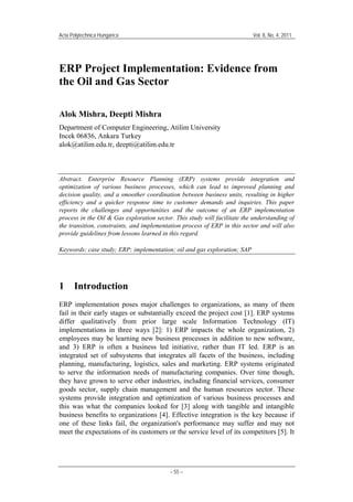 Acta Polytechnica Hungarica Vol. 8, No. 4, 2011
– 55 –
ERP Project Implementation: Evidence from
the Oil and Gas Sector
Alok Mishra, Deepti Mishra
Department of Computer Engineering, Atilim University
Incek 06836, Ankara Turkey
alok@atilim.edu.tr, deepti@atilim.edu.tr
Abstract. Enterprise Resource Planning (ERP) systems provide integration and
optimization of various business processes, which can lead to improved planning and
decision quality, and a smoother coordination between business units, resulting in higher
efficiency and a quicker response time to customer demands and inquiries. This paper
reports the challenges and opportunities and the outcome of an ERP implementation
process in the Oil & Gas exploration sector. This study will facilitate the understanding of
the transition, constraints, and implementation process of ERP in this sector and will also
provide guidelines from lessons learned in this regard.
Keywords: case study; ERP; implementation; oil and gas exploration; SAP
1 Introduction
ERP implementation poses major challenges to organizations, as many of them
fail in their early stages or substantially exceed the project cost [1]. ERP systems
differ qualitatively from prior large scale Information Technology (IT)
implementations in three ways [2]: 1) ERP impacts the whole organization, 2)
employees may be learning new business processes in addition to new software,
and 3) ERP is often a business led initiative, rather than IT led. ERP is an
integrated set of subsystems that integrates all facets of the business, including
planning, manufacturing, logistics, sales and marketing. ERP systems originated
to serve the information needs of manufacturing companies. Over time though,
they have grown to serve other industries, including financial services, consumer
goods sector, supply chain management and the human resources sector. These
systems provide integration and optimization of various business processes and
this was what the companies looked for [3] along with tangible and intangible
business benefits to organizations [4]. Effective integration is the key because if
one of these links fail, the organization's performance may suffer and may not
meet the expectations of its customers or the service level of its competitors [5]. It
 