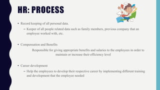 • Record keeping of all personal data.
– Keeper of all people related data such as family members, previous company that an
employee worked with, etc.
• Compensation and Benefits
Responsible for giving appropriate benefits and salaries to the employees in order to
maintain or increase their efficiency level
• Career development
– Help the employees to develop their respective career by implementing different training
and development that the employee needed
HR: PROCESS
 