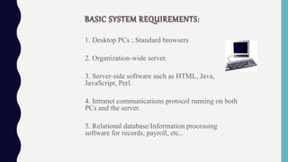 BASIC SYSTEM REQUIREMENTS:
1. Desktop PCs ; Standard browsers
2. Organization-wide server.
3. Server-side software such as HTML, Java,
JavaScript, Perl.
4. Intranet communications protocol running on both
PCs and the server.
5. Relational database/Information processing
software for records, payroll, etc..
 