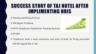 SUCCESS STORY OF TAJ HOTEL AFTER
IMPLIMENTING HRIS
Training and Hiring Policies.
360-degree Feedback.
ESTS (Employees Satisfaction Tracking System)
STARS.
“Employees share a deep connection and sense of pride for being associated
with the legend that is Taj”
 