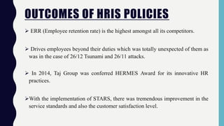 OUTCOMES OF HRIS POLICIES
 ERR (Employee retention rate) is the highest amongst all its competitors.
 Drives employees beyond their duties which was totally unexpected of them as
was in the case of 26/12 Tsunami and 26/11 attacks.
 In 2014, Taj Group was conferred HERMES Award for its innovative HR
practices.
With the implementation of STARS, there was tremendous improvement in the
service standards and also the customer satisfaction level.
 