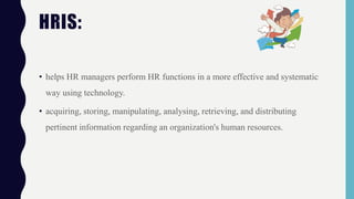 • helps HR managers perform HR functions in a more effective and systematic
way using technology.
• acquiring, storing, manipulating, analysing, retrieving, and distributing
pertinent information regarding an organization's human resources.
HRIS:
 