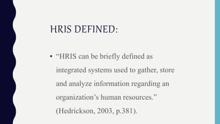 HRIS DEFINED:
• “HRIS can be briefly defined as
integrated systems used to gather, store
and analyze information regarding an
organization’s human resources.”
(Hedrickson, 2003, p.381).
 