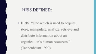 HRIS DEFINED:
• HRIS “One which is used to acquire,
store, manipulate, analyze, retrieve and
distribute information about an
organization’s human resources.”
(Tannenbaum 1990)
 