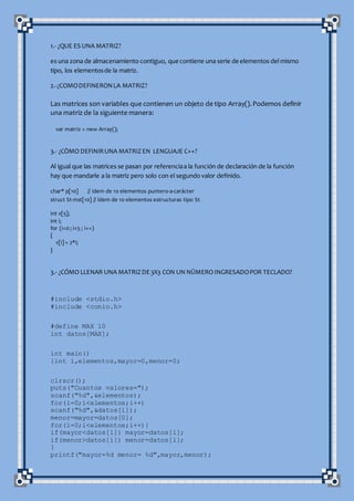 1.- ¿QUE ES UNA MATRIZ?
es una zona de almacenamiento contiguo, que contiene una serie de elementos del mismo
tipo, los elementosde la matriz.
2.-¿COMODEFINERONLA MATRIZ?
Las matrices son variables que contienen un objeto de tipo Array().Podemos definir
una matriz de la siguiente manera:
var matriz = new Array();
3.- ¿CÒMO DEFINIRUNA MATRIZEN LENGUAJE C++?
Al igual que las matrices se pasan por referenciaa la función de declaración de la función
hay que mandarle a la matriz pero solo con el segundo valor definido.
char* p[10] // ídem de 10 elementos puntero-a-carácter
struct St mst[10] // ídem de 10 elementos estructuras tipo St
int v[5];
int i;
for (i=0; i<5 ; i++)
{
v[i] = 2*i;
}
3.- ¿CÓMO LLENAR UNA MATRIZDE3X3 CON UN NÛMERO INGRESADOPOR TECLADO?
#include <stdio.h>
#include <conio.h>
#define MAX 10
int datos[MAX];
int main()
{int i,elementos,mayor=0,menor=0;
clrscr();
puts("Cuantos valores=");
scanf("%d",&elementos);
for(i=0;i<elementos;i++)
scanf("%d",&datos[i]);
menor=mayor=datos[0];
for(i=0;i<elementos;i++){
if(mayor<datos[i]) mayor=datos[i];
if(menor>datos[i]) menor=datos[i];
}
printf("mayor=%d menor= %d",mayor,menor);
 