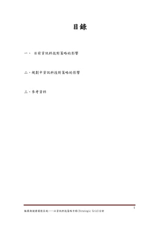 目錄


一、 目前資訊科技對策略的影響




二、規劃中資訊科技對策略的影響




三、參考資料




                                         1
服藥與健康關懷系統──以資訊科技策略方格(Strategic Grid)分析
 