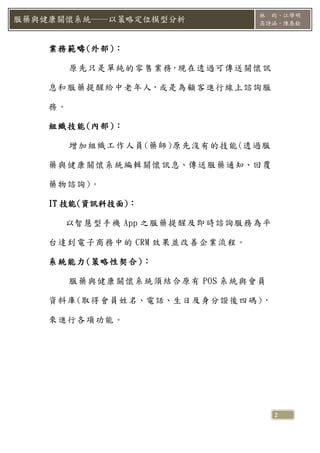 林 昀、江學明
服藥與健康關懷系統──以策略定位模型分析            高詩涵、陳泰銓



    業務範疇(外部 )：

         原先只是單純的零售業務，現在透過可傳送關懷訊

    息和服藥提醒給中老年人，或是為顧客進行線上諮詢服

    務。

    組織技能(內部 )：

         增加組織工作人員(藥師)原先沒有的技能(透過服

    藥與健康關懷系統編輯關懷訊息、傳送服藥通知、回覆

    藥物諮詢)。

    IT 技能(資訊科技面)：

      以智慧型手機 App 之服藥提醒及即時諮詢服務為平

    台達到電子商務中的 CRM 效果並改善企業流程。

    系統能力(策略性契合 )：

         服藥與健康關懷系統須結合原有 POS 系統與會員

    資料庫(取得會員姓名、電話、生日及身分證後四碼 )，

    來進行各項功能。




                                    2
 
