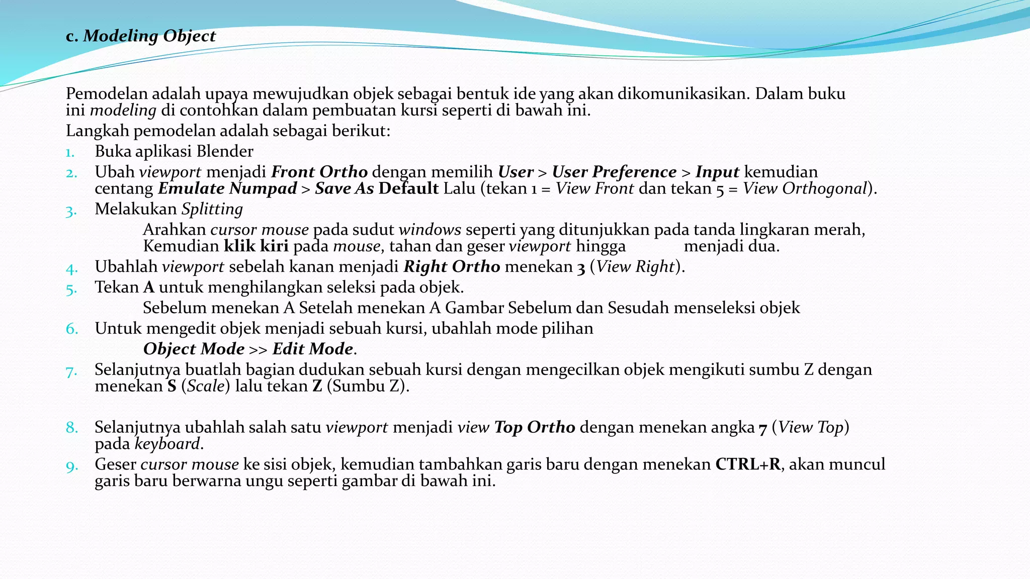c. Modeling Object
Pemodelan adalah upaya mewujudkan objek sebagai bentuk ide yang akan dikomunikasikan. Dalam buku
ini modeling di contohkan dalam pembuatan kursi seperti di bawah ini.
Langkah pemodelan adalah sebagai berikut:
1. Buka aplikasi Blender
2. Ubah viewport menjadi Front Ortho dengan memilih User > User Preference > Input kemudian
centang Emulate Numpad > Save As Default Lalu (tekan 1 = View Front dan tekan 5 = View Orthogonal).
3. Melakukan Splitting
Arahkan cursor mouse pada sudut windows seperti yang ditunjukkan pada tanda lingkaran merah,
Kemudian klik kiri pada mouse, tahan dan geser viewport hingga menjadi dua.
4. Ubahlah viewport sebelah kanan menjadi Right Ortho menekan 3 (View Right).
5. Tekan A untuk menghilangkan seleksi pada objek.
Sebelum menekan A Setelah menekan A Gambar Sebelum dan Sesudah menseleksi objek
6. Untuk mengedit objek menjadi sebuah kursi, ubahlah mode pilihan
Object Mode >> Edit Mode.
7. Selanjutnya buatlah bagian dudukan sebuah kursi dengan mengecilkan objek mengikuti sumbu Z dengan
menekan S (Scale) lalu tekan Z (Sumbu Z).
8. Selanjutnya ubahlah salah satu viewport menjadi view Top Ortho dengan menekan angka 7 (View Top)
pada keyboard.
9. Geser cursor mouse ke sisi objek, kemudian tambahkan garis baru dengan menekan CTRL+R, akan muncul
garis baru berwarna ungu seperti gambar di bawah ini.
 
