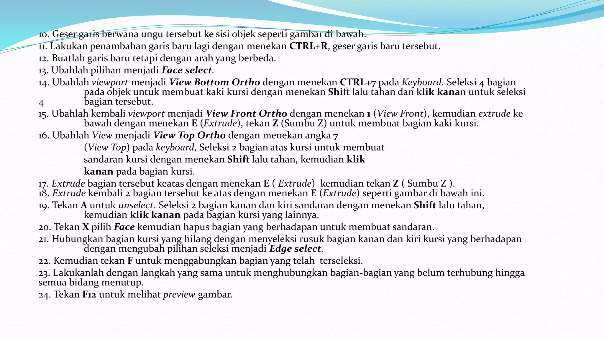 10. Geser garis berwana ungu tersebut ke sisi objek seperti gambar di bawah.
11. Lakukan penambahan garis baru lagi dengan menekan CTRL+R, geser garis baru tersebut.
12. Buatlah garis baru tetapi dengan arah yang berbeda.
13. Ubahlah pilihan menjadi Face select.
14. Ubahlah viewport menjadi View Bottom Ortho dengan menekan CTRL+7 pada Keyboard. Seleksi 4 bagian
pada objek untuk membuat kaki kursi dengan menekan Shift lalu tahan dan klik kanan untuk seleksi
4 bagian tersebut.
15. Ubahlah kembali viewport menjadi View Front Ortho dengan menekan 1 (View Front), kemudian extrude ke
bawah dengan menekan E (Extrude), tekan Z (Sumbu Z) untuk membuat bagian kaki kursi.
16. Ubahlah View menjadi View Top Ortho dengan menekan angka 7
(View Top) pada keyboard, Seleksi 2 bagian atas kursi untuk membuat
sandaran kursi dengan menekan Shift lalu tahan, kemudian klik
kanan pada bagian kursi.
17. Extrude bagian tersebut keatas dengan menekan E ( Extrude) kemudian tekan Z ( Sumbu Z ).
18. Extrude kembali 2 bagian tersebut ke atas dengan menekan E (Extrude) seperti gambar di bawah ini.
19. Tekan A untuk unselect. Seleksi 2 bagian kanan dan kiri sandaran dengan menekan Shift lalu tahan,
kemudian klik kanan pada bagian kursi yang lainnya.
20. Tekan X pilih Face kemudian hapus bagian yang berhadapan untuk membuat sandaran.
21. Hubungkan bagian kursi yang hilang dengan menyeleksi rusuk bagian kanan dan kiri kursi yang berhadapan
dengan mengubah pilihan seleksi menjadi Edge select.
22. Kemudian tekan F untuk menggabungkan bagian yang telah terseleksi.
23. Lakukanlah dengan langkah yang sama untuk menghubungkan bagian-bagian yang belum terhubung hingga
semua bidang menutup.
24. Tekan F12 untuk melihat preview gambar.
 