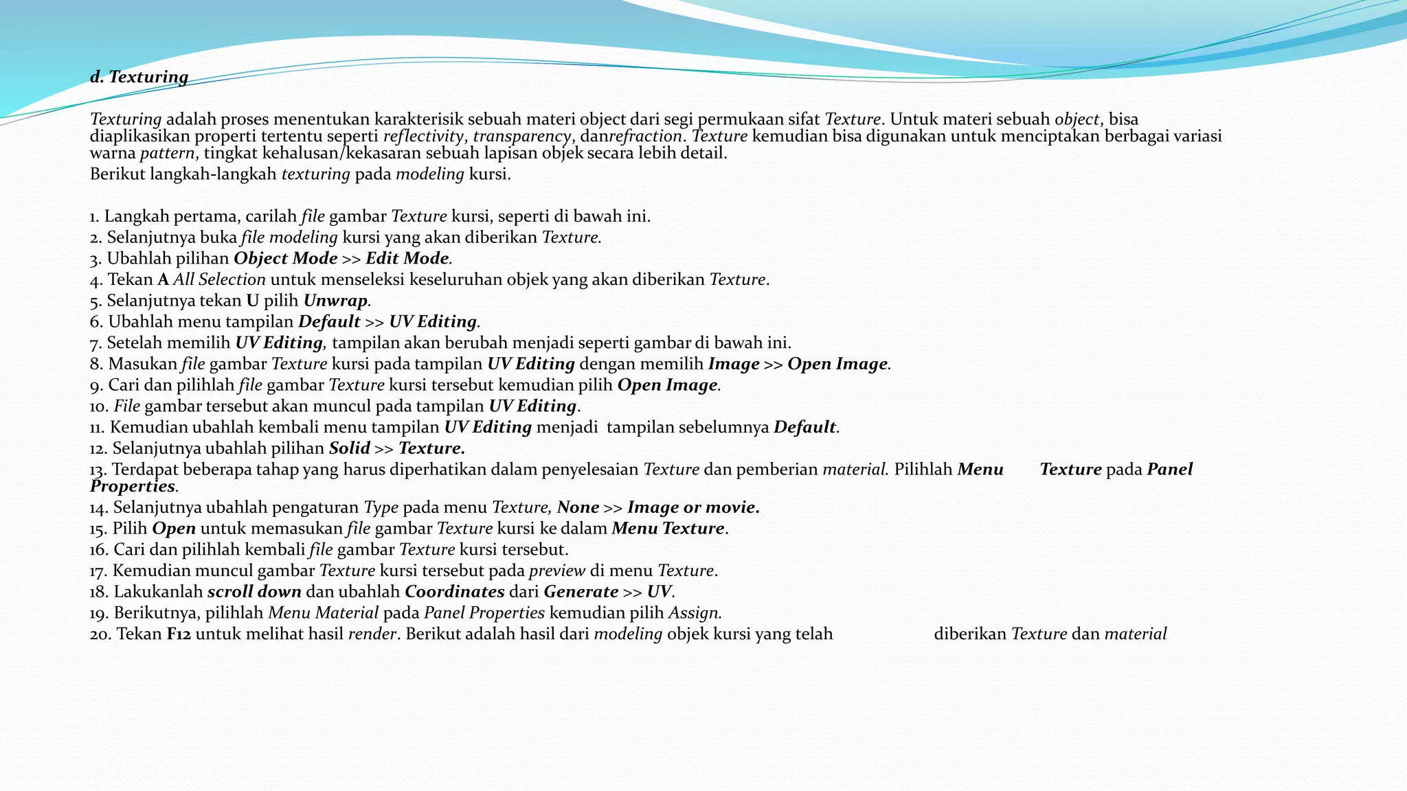 d. Texturing
Texturing adalah proses menentukan karakterisik sebuah materi object dari segi permukaan sifat Texture. Untuk materi sebuah object, bisa
diaplikasikan properti tertentu seperti reflectivity, transparency, danrefraction. Texture kemudian bisa digunakan untuk menciptakan berbagai variasi
warna pattern, tingkat kehalusan/kekasaran sebuah lapisan objek secara lebih detail.
Berikut langkah-langkah texturing pada modeling kursi.
1. Langkah pertama, carilah file gambar Texture kursi, seperti di bawah ini.
2. Selanjutnya buka file modeling kursi yang akan diberikan Texture.
3. Ubahlah pilihan Object Mode >> Edit Mode.
4. Tekan A All Selection untuk menseleksi keseluruhan objek yang akan diberikan Texture.
5. Selanjutnya tekan U pilih Unwrap.
6. Ubahlah menu tampilan Default >> UV Editing.
7. Setelah memilih UV Editing, tampilan akan berubah menjadi seperti gambar di bawah ini.
8. Masukan file gambar Texture kursi pada tampilan UV Editing dengan memilih Image >> Open Image.
9. Cari dan pilihlah file gambar Texture kursi tersebut kemudian pilih Open Image.
10. File gambar tersebut akan muncul pada tampilan UV Editing.
11. Kemudian ubahlah kembali menu tampilan UV Editing menjadi tampilan sebelumnya Default.
12. Selanjutnya ubahlah pilihan Solid >> Texture.
13. Terdapat beberapa tahap yang harus diperhatikan dalam penyelesaian Texture dan pemberian material. Pilihlah Menu Texture pada Panel
Properties.
14. Selanjutnya ubahlah pengaturan Type pada menu Texture, None >> Image or movie.
15. Pilih Open untuk memasukan file gambar Texture kursi ke dalam Menu Texture.
16. Cari dan pilihlah kembali file gambar Texture kursi tersebut.
17. Kemudian muncul gambar Texture kursi tersebut pada preview di menu Texture.
18. Lakukanlah scroll down dan ubahlah Coordinates dari Generate >> UV.
19. Berikutnya, pilihlah Menu Material pada Panel Properties kemudian pilih Assign.
20. Tekan F12 untuk melihat hasil render. Berikut adalah hasil dari modeling objek kursi yang telah diberikan Texture dan material
 