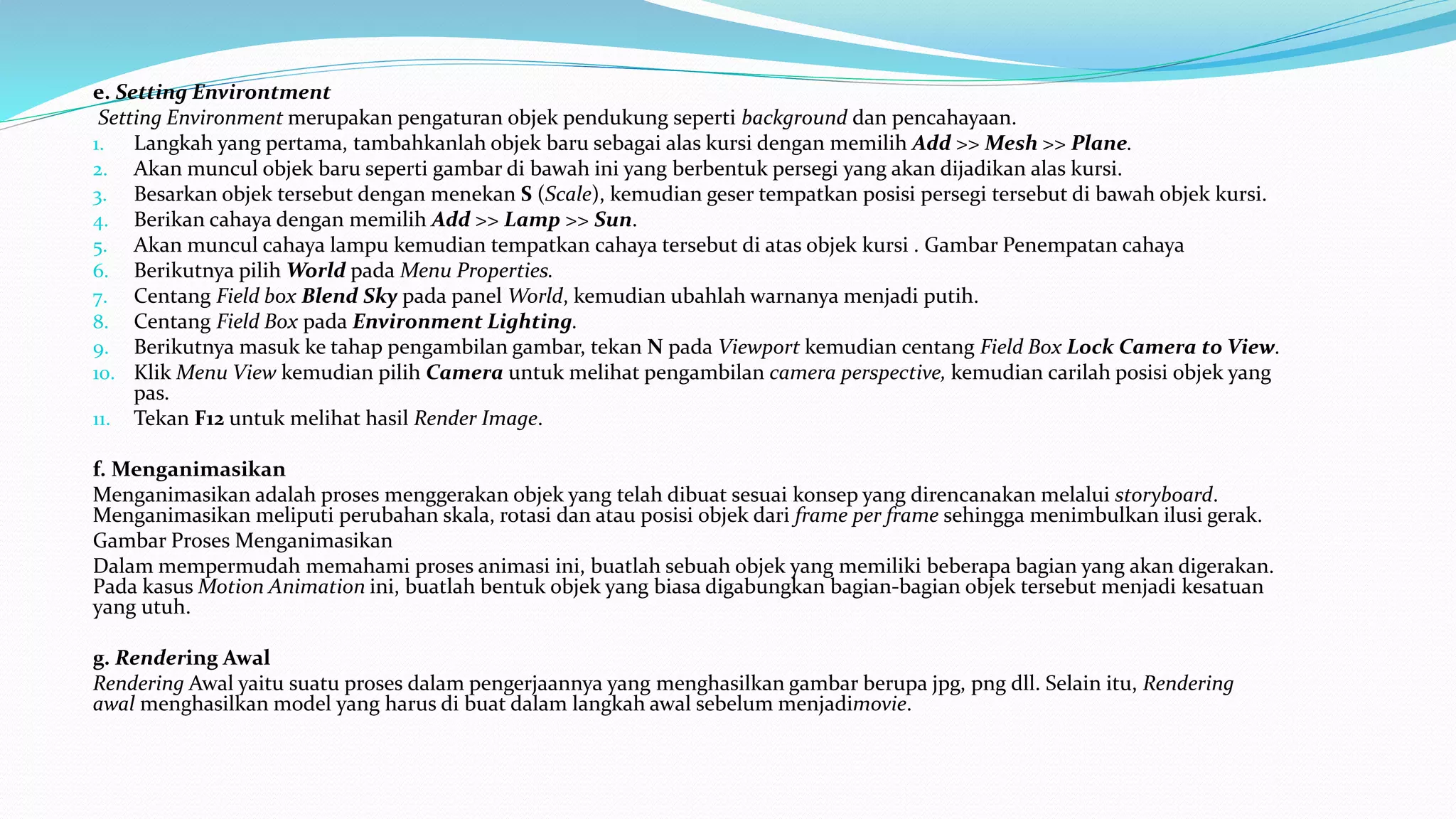 e. Setting Environtment
Setting Environment merupakan pengaturan objek pendukung seperti background dan pencahayaan.
1. Langkah yang pertama, tambahkanlah objek baru sebagai alas kursi dengan memilih Add >> Mesh >> Plane.
2. Akan muncul objek baru seperti gambar di bawah ini yang berbentuk persegi yang akan dijadikan alas kursi.
3. Besarkan objek tersebut dengan menekan S (Scale), kemudian geser tempatkan posisi persegi tersebut di bawah objek kursi.
4. Berikan cahaya dengan memilih Add >> Lamp >> Sun.
5. Akan muncul cahaya lampu kemudian tempatkan cahaya tersebut di atas objek kursi . Gambar Penempatan cahaya
6. Berikutnya pilih World pada Menu Properties.
7. Centang Field box Blend Sky pada panel World, kemudian ubahlah warnanya menjadi putih.
8. Centang Field Box pada Environment Lighting.
9. Berikutnya masuk ke tahap pengambilan gambar, tekan N pada Viewport kemudian centang Field Box Lock Camera to View.
10. Klik Menu View kemudian pilih Camera untuk melihat pengambilan camera perspective, kemudian carilah posisi objek yang
pas.
11. Tekan F12 untuk melihat hasil Render Image.
f. Menganimasikan
Menganimasikan adalah proses menggerakan objek yang telah dibuat sesuai konsep yang direncanakan melalui storyboard.
Menganimasikan meliputi perubahan skala, rotasi dan atau posisi objek dari frame per frame sehingga menimbulkan ilusi gerak.
Gambar Proses Menganimasikan
Dalam mempermudah memahami proses animasi ini, buatlah sebuah objek yang memiliki beberapa bagian yang akan digerakan.
Pada kasus Motion Animation ini, buatlah bentuk objek yang biasa digabungkan bagian-bagian objek tersebut menjadi kesatuan
yang utuh.
g. Rendering Awal
Rendering Awal yaitu suatu proses dalam pengerjaannya yang menghasilkan gambar berupa jpg, png dll. Selain itu, Rendering
awal menghasilkan model yang harus di buat dalam langkah awal sebelum menjadimovie.
 