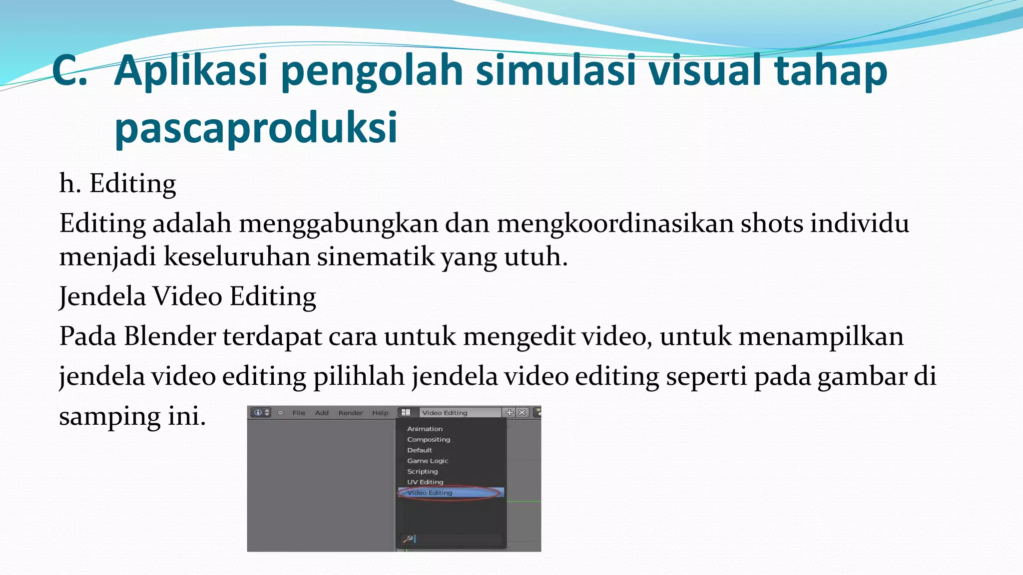 C. Aplikasi pengolah simulasi visual tahap
pascaproduksi
h. Editing
Editing adalah menggabungkan dan mengkoordinasikan shots individu
menjadi keseluruhan sinematik yang utuh.
Jendela Video Editing
Pada Blender terdapat cara untuk mengedit video, untuk menampilkan
jendela video editing pilihlah jendela video editing seperti pada gambar di
samping ini.
 