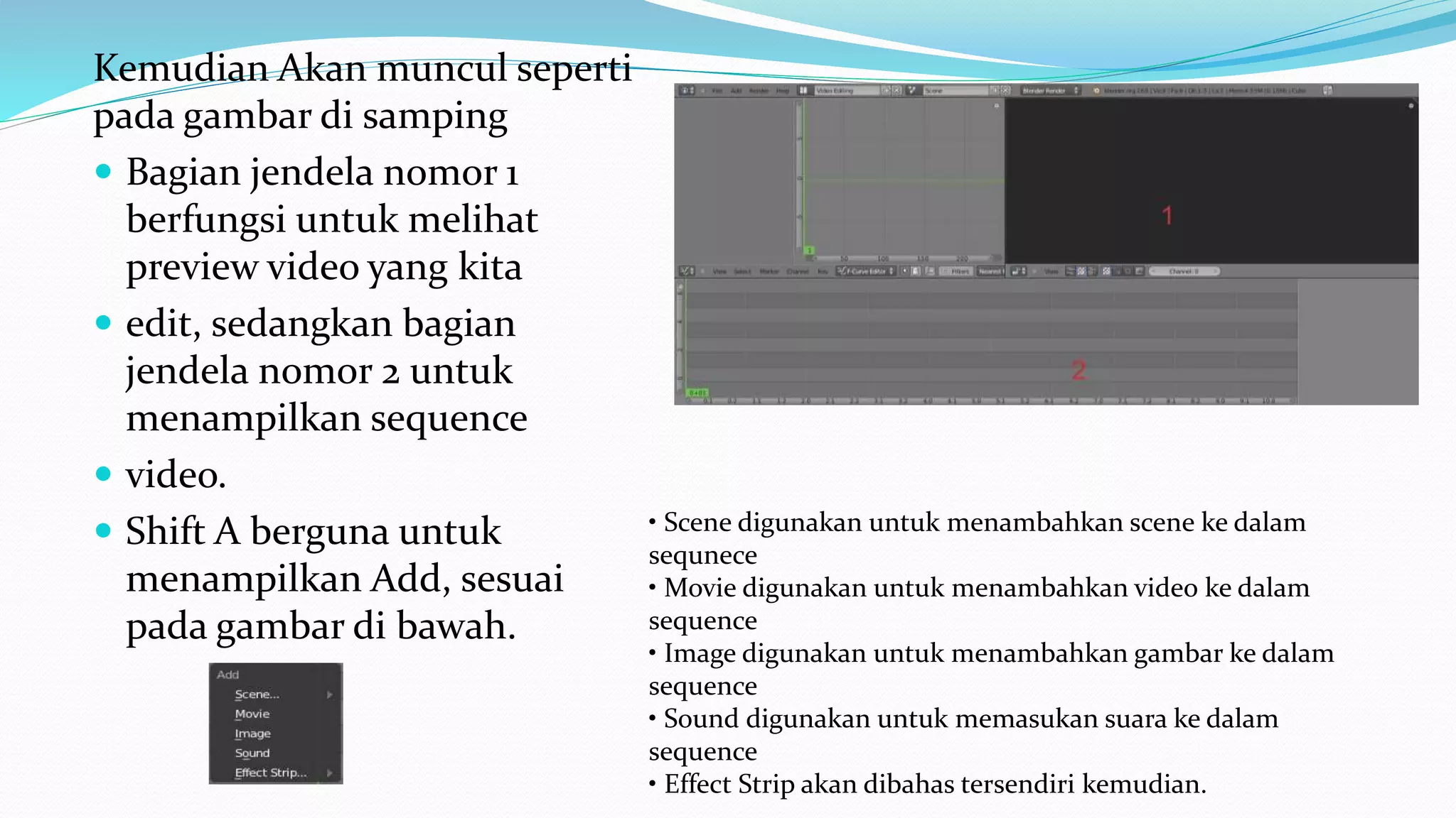 Kemudian Akan muncul seperti
pada gambar di samping
 Bagian jendela nomor 1
berfungsi untuk melihat
preview video yang kita
 edit, sedangkan bagian
jendela nomor 2 untuk
menampilkan sequence
 video.
 Shift A berguna untuk
menampilkan Add, sesuai
pada gambar di bawah.
• Scene digunakan untuk menambahkan scene ke dalam
sequnece
• Movie digunakan untuk menambahkan video ke dalam
sequence
• Image digunakan untuk menambahkan gambar ke dalam
sequence
• Sound digunakan untuk memasukan suara ke dalam
sequence
• Effect Strip akan dibahas tersendiri kemudian.
 
