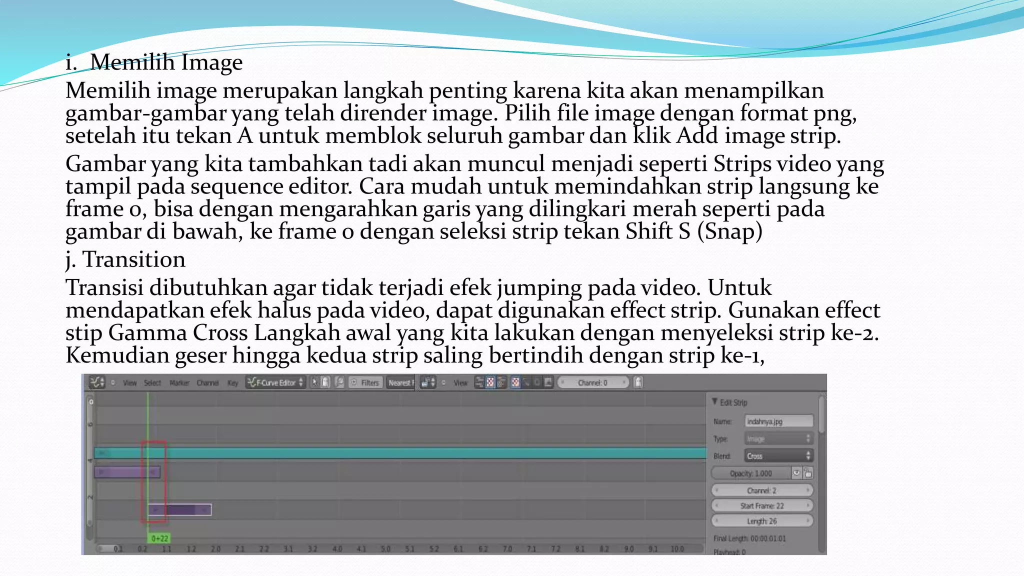 i. Memilih Image
Memilih image merupakan langkah penting karena kita akan menampilkan
gambar-gambar yang telah dirender image. Pilih file image dengan format png,
setelah itu tekan A untuk memblok seluruh gambar dan klik Add image strip.
Gambar yang kita tambahkan tadi akan muncul menjadi seperti Strips video yang
tampil pada sequence editor. Cara mudah untuk memindahkan strip langsung ke
frame 0, bisa dengan mengarahkan garis yang dilingkari merah seperti pada
gambar di bawah, ke frame 0 dengan seleksi strip tekan Shift S (Snap)
j. Transition
Transisi dibutuhkan agar tidak terjadi efek jumping pada video. Untuk
mendapatkan efek halus pada video, dapat digunakan effect strip. Gunakan effect
stip Gamma Cross Langkah awal yang kita lakukan dengan menyeleksi strip ke-2.
Kemudian geser hingga kedua strip saling bertindih dengan strip ke-1,
 