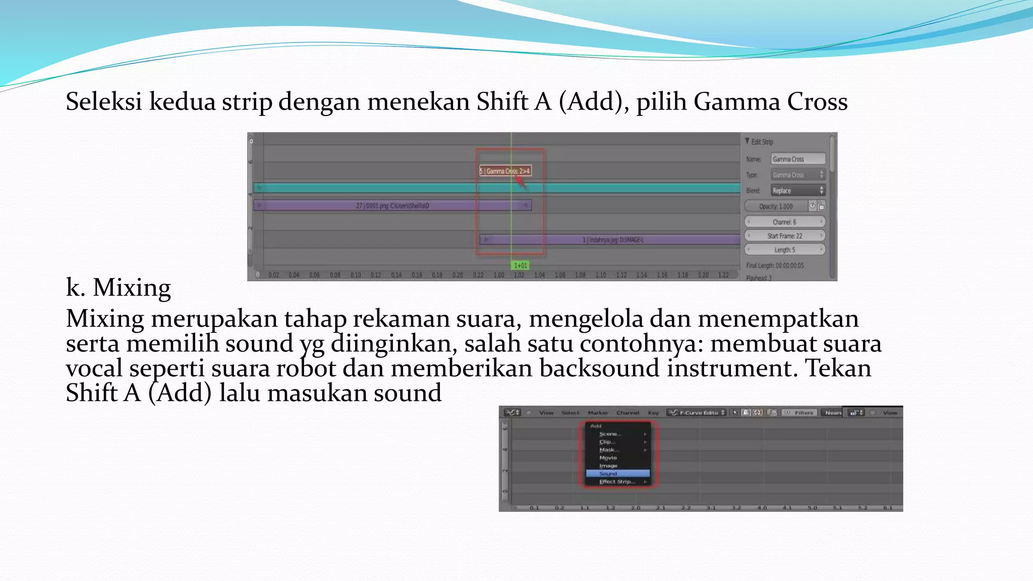 Seleksi kedua strip dengan menekan Shift A (Add), pilih Gamma Cross
k. Mixing
Mixing merupakan tahap rekaman suara, mengelola dan menempatkan
serta memilih sound yg diinginkan, salah satu contohnya: membuat suara
vocal seperti suara robot dan memberikan backsound instrument. Tekan
Shift A (Add) lalu masukan sound
 