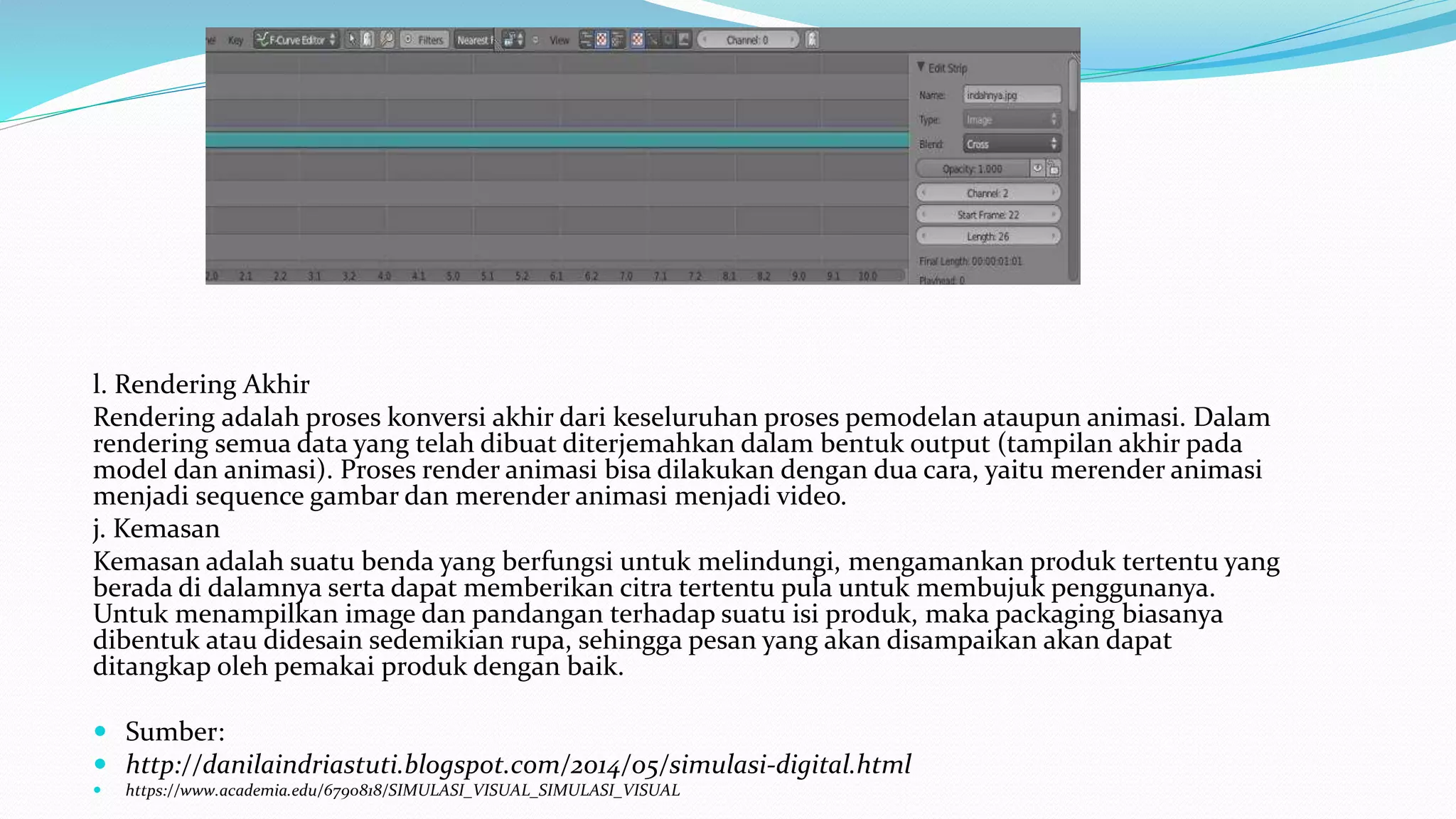 l. Rendering Akhir
Rendering adalah proses konversi akhir dari keseluruhan proses pemodelan ataupun animasi. Dalam
rendering semua data yang telah dibuat diterjemahkan dalam bentuk output (tampilan akhir pada
model dan animasi). Proses render animasi bisa dilakukan dengan dua cara, yaitu merender animasi
menjadi sequence gambar dan merender animasi menjadi video.
j. Kemasan
Kemasan adalah suatu benda yang berfungsi untuk melindungi, mengamankan produk tertentu yang
berada di dalamnya serta dapat memberikan citra tertentu pula untuk membujuk penggunanya.
Untuk menampilkan image dan pandangan terhadap suatu isi produk, maka packaging biasanya
dibentuk atau didesain sedemikian rupa, sehingga pesan yang akan disampaikan akan dapat
ditangkap oleh pemakai produk dengan baik.
 Sumber:
 http://danilaindriastuti.blogspot.com/2014/05/simulasi-digital.html
 https://www.academia.edu/6790818/SIMULASI_VISUAL_SIMULASI_VISUAL
 