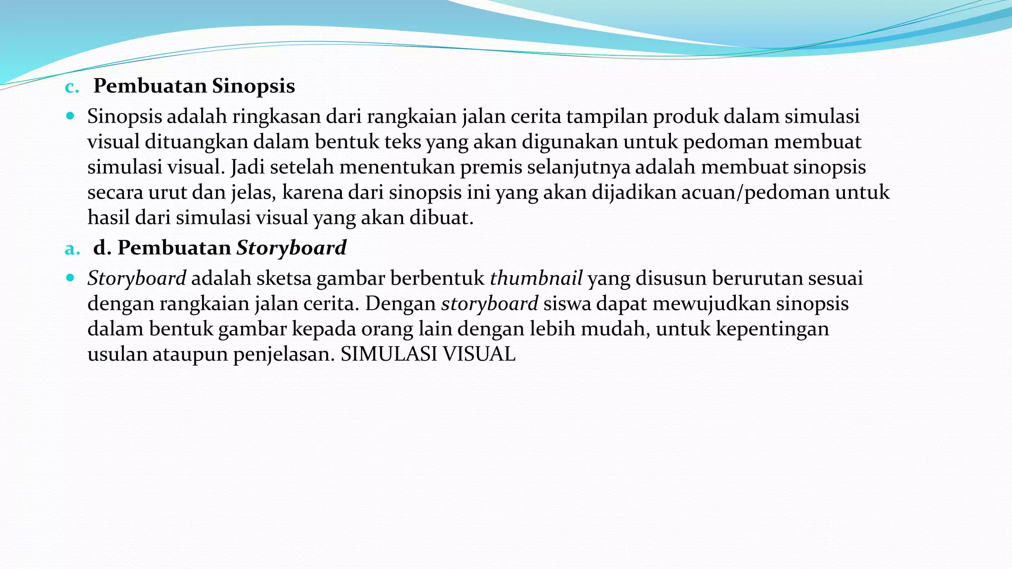 c. Pembuatan Sinopsis
 Sinopsis adalah ringkasan dari rangkaian jalan cerita tampilan produk dalam simulasi
visual dituangkan dalam bentuk teks yang akan digunakan untuk pedoman membuat
simulasi visual. Jadi setelah menentukan premis selanjutnya adalah membuat sinopsis
secara urut dan jelas, karena dari sinopsis ini yang akan dijadikan acuan/pedoman untuk
hasil dari simulasi visual yang akan dibuat.
a. d. Pembuatan Storyboard
 Storyboard adalah sketsa gambar berbentuk thumbnail yang disusun berurutan sesuai
dengan rangkaian jalan cerita. Dengan storyboard siswa dapat mewujudkan sinopsis
dalam bentuk gambar kepada orang lain dengan lebih mudah, untuk kepentingan
usulan ataupun penjelasan. SIMULASI VISUAL
 