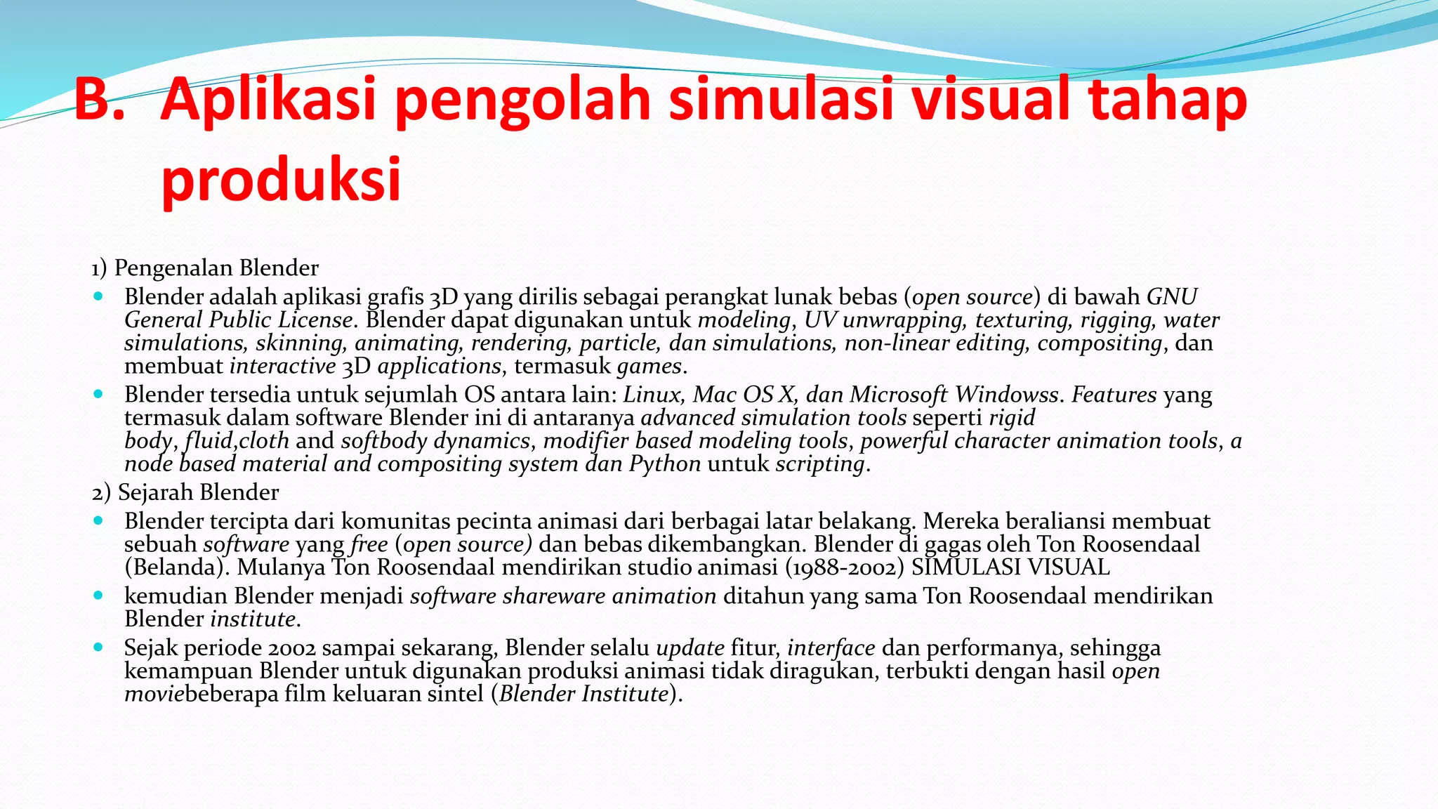 B. Aplikasi pengolah simulasi visual tahap
produksi
1) Pengenalan Blender
 Blender adalah aplikasi grafis 3D yang dirilis sebagai perangkat lunak bebas (open source) di bawah GNU
General Public License. Blender dapat digunakan untuk modeling, UV unwrapping, texturing, rigging, water
simulations, skinning, animating, rendering, particle, dan simulations, non-linear editing, compositing, dan
membuat interactive 3D applications, termasuk games.
 Blender tersedia untuk sejumlah OS antara lain: Linux, Mac OS X, dan Microsoft Windowss. Features yang
termasuk dalam software Blender ini di antaranya advanced simulation tools seperti rigid
body, fluid,cloth and softbody dynamics, modifier based modeling tools, powerful character animation tools, a
node based material and compositing system dan Python untuk scripting.
2) Sejarah Blender
 Blender tercipta dari komunitas pecinta animasi dari berbagai latar belakang. Mereka beraliansi membuat
sebuah software yang free (open source) dan bebas dikembangkan. Blender di gagas oleh Ton Roosendaal
(Belanda). Mulanya Ton Roosendaal mendirikan studio animasi (1988-2002) SIMULASI VISUAL
 kemudian Blender menjadi software shareware animation ditahun yang sama Ton Roosendaal mendirikan
Blender institute.
 Sejak periode 2002 sampai sekarang, Blender selalu update fitur, interface dan performanya, sehingga
kemampuan Blender untuk digunakan produksi animasi tidak diragukan, terbukti dengan hasil open
moviebeberapa film keluaran sintel (Blender Institute).
 