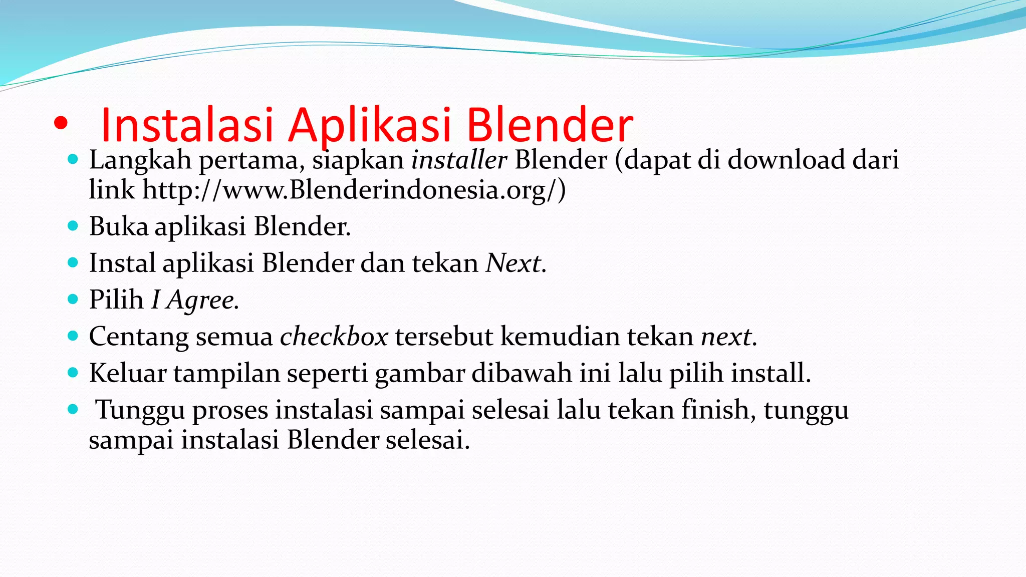 • Instalasi Aplikasi Blender
 Langkah pertama, siapkan installer Blender (dapat di download dari
link http://www.Blenderindonesia.org/)
 Buka aplikasi Blender.
 Instal aplikasi Blender dan tekan Next.
 Pilih I Agree.
 Centang semua checkbox tersebut kemudian tekan next.
 Keluar tampilan seperti gambar dibawah ini lalu pilih install.
 Tunggu proses instalasi sampai selesai lalu tekan finish, tunggu
sampai instalasi Blender selesai.
 