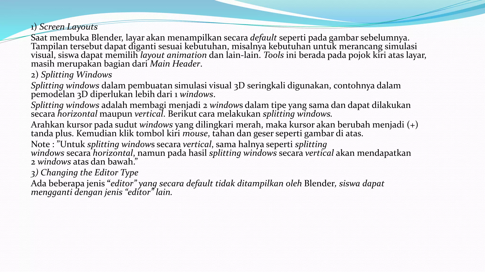 1) Screen Layouts
Saat membuka Blender, layar akan menampilkan secara default seperti pada gambar sebelumnya.
Tampilan tersebut dapat diganti sesuai kebutuhan, misalnya kebutuhan untuk merancang simulasi
visual, siswa dapat memilih layout animation dan lain-lain. Tools ini berada pada pojok kiri atas layar,
masih merupakan bagian dari Main Header.
2) Splitting Windows
Splitting windows dalam pembuatan simulasi visual 3D seringkali digunakan, contohnya dalam
pemodelan 3D diperlukan lebih dari 1 windows.
Splitting windows adalah membagi menjadi 2 windows dalam tipe yang sama dan dapat dilakukan
secara horizontal maupun vertical. Berikut cara melakukan splitting windows.
Arahkan kursor pada sudut windows yang dilingkari merah, maka kursor akan berubah menjadi (+)
tanda plus. Kemudian klik tombol kiri mouse, tahan dan geser seperti gambar di atas.
Note : ”Untuk splitting windows secara vertical, sama halnya seperti splitting
windows secara horizontal, namun pada hasil splitting windows secara vertical akan mendapatkan
2 windows atas dan bawah.”
3) Changing the Editor Type
Ada beberapa jenis “editor” yang secara default tidak ditampilkan oleh Blender, siswa dapat
mengganti dengan jenis “editor” lain.
 
