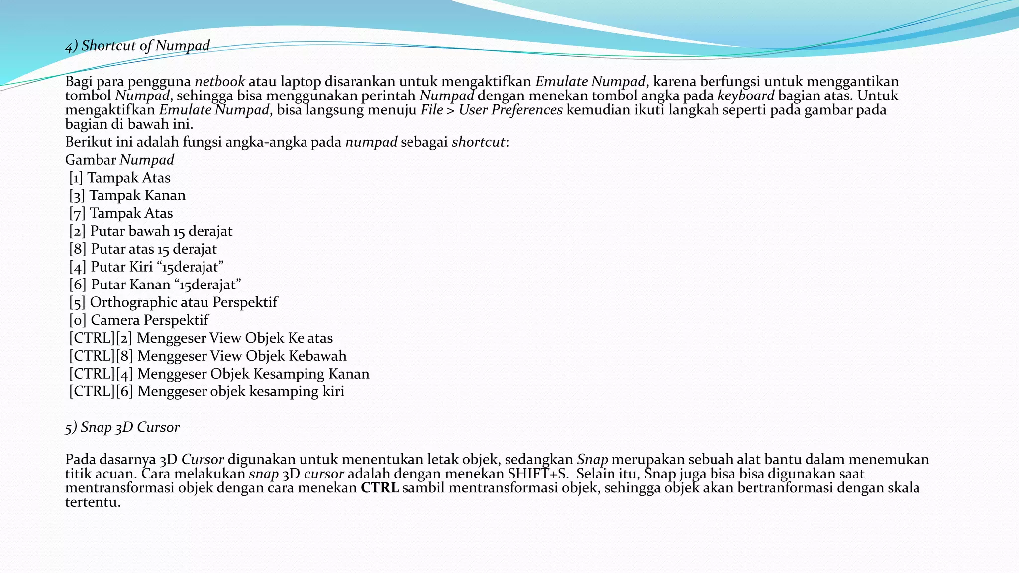 4) Shortcut of Numpad
Bagi para pengguna netbook atau laptop disarankan untuk mengaktifkan Emulate Numpad, karena berfungsi untuk menggantikan
tombol Numpad, sehingga bisa menggunakan perintah Numpad dengan menekan tombol angka pada keyboard bagian atas. Untuk
mengaktifkan Emulate Numpad, bisa langsung menuju File > User Preferences kemudian ikuti langkah seperti pada gambar pada
bagian di bawah ini.
Berikut ini adalah fungsi angka-angka pada numpad sebagai shortcut:
Gambar Numpad
[1] Tampak Atas
[3] Tampak Kanan
[7] Tampak Atas
[2] Putar bawah 15 derajat
[8] Putar atas 15 derajat
[4] Putar Kiri “15derajat”
[6] Putar Kanan “15derajat”
[5] Orthographic atau Perspektif
[0] Camera Perspektif
[CTRL][2] Menggeser View Objek Ke atas
[CTRL][8] Menggeser View Objek Kebawah
[CTRL][4] Menggeser Objek Kesamping Kanan
[CTRL][6] Menggeser objek kesamping kiri
5) Snap 3D Cursor
Pada dasarnya 3D Cursor digunakan untuk menentukan letak objek, sedangkan Snap merupakan sebuah alat bantu dalam menemukan
titik acuan. Cara melakukan snap 3D cursor adalah dengan menekan SHIFT+S. Selain itu, Snap juga bisa bisa digunakan saat
mentransformasi objek dengan cara menekan CTRL sambil mentransformasi objek, sehingga objek akan bertranformasi dengan skala
tertentu.
 