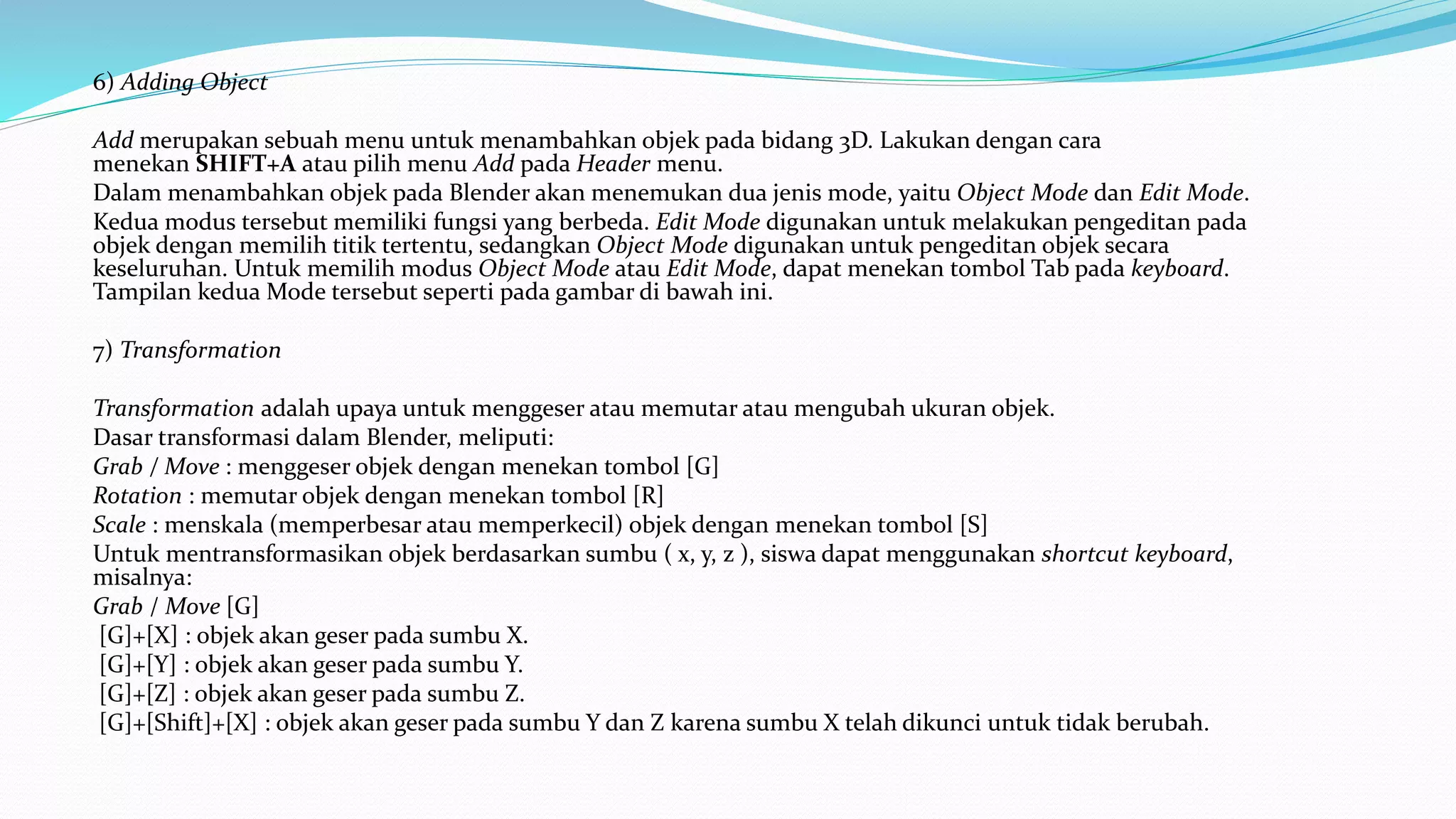 6) Adding Object
Add merupakan sebuah menu untuk menambahkan objek pada bidang 3D. Lakukan dengan cara
menekan SHIFT+A atau pilih menu Add pada Header menu.
Dalam menambahkan objek pada Blender akan menemukan dua jenis mode, yaitu Object Mode dan Edit Mode.
Kedua modus tersebut memiliki fungsi yang berbeda. Edit Mode digunakan untuk melakukan pengeditan pada
objek dengan memilih titik tertentu, sedangkan Object Mode digunakan untuk pengeditan objek secara
keseluruhan. Untuk memilih modus Object Mode atau Edit Mode, dapat menekan tombol Tab pada keyboard.
Tampilan kedua Mode tersebut seperti pada gambar di bawah ini.
7) Transformation
Transformation adalah upaya untuk menggeser atau memutar atau mengubah ukuran objek.
Dasar transformasi dalam Blender, meliputi:
Grab / Move : menggeser objek dengan menekan tombol [G]
Rotation : memutar objek dengan menekan tombol [R]
Scale : menskala (memperbesar atau memperkecil) objek dengan menekan tombol [S]
Untuk mentransformasikan objek berdasarkan sumbu ( x, y, z ), siswa dapat menggunakan shortcut keyboard,
misalnya:
Grab / Move [G]
[G]+[X] : objek akan geser pada sumbu X.
[G]+[Y] : objek akan geser pada sumbu Y.
[G]+[Z] : objek akan geser pada sumbu Z.
[G]+[Shift]+[X] : objek akan geser pada sumbu Y dan Z karena sumbu X telah dikunci untuk tidak berubah.
 