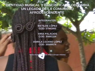 IDENTIDAD MUSICAL Y DANCÍSTICA DE COLOMBIA UN LEGADO DE LA COMUNIDAD AFRODESCENDENTE  INTEGRANTES: MATILDE LÓPEZ COD: 37943002 YIRIA PALACIOS COD: 35891224 DORILA LOZANO LÓPEZ COD: 35589574 Tema musical: Mi vida entera (Grupo Aldaba) 